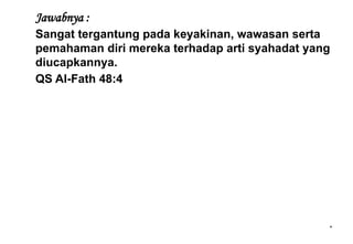 *
Jawabnya :
Sangat tergantung pada keyakinan, wawasan serta
pemahaman diri mereka terhadap arti syahadat yang
diucapkannya.
QS Al-Fath 48:4
 