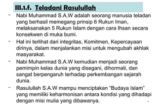 *
III.1.f. Teladani Rasulullah
– Nabi Muhammad S.A.W adalah seorang manusia teladan
yang berhasil memegang prinsip 6 Rukun Iman,
melaksanakan 5 Rukun Islam dengan cara Ihsan secara
konsekwen di muka bumi.
– Hal ini terlihat dari integritas, Komitmen, Kepercayaan
dirinya, dalam menjalankan misi untuk mengubah akhlak
masyarakat.
– Nabi Muhammad S.A.W kemudian menjadi seorang
pemimpin kelas dunia yang disegani, dihormati, dan
sangat berpengaruh terhadap perkembangan sejarah
dunia.
– Rasulullah S.A.W mampu menciptakan “Budaya Islam”
yang memiliki keharmonisan antara kondisi yang dihadapi
dengan misi mulia yang dibawanya.
 