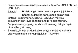 *
– Ia mampu menciptakan keselarasan antara DAS SOLLEN dan
DAS SEIN.
Artinya : Hati di langit namun kaki tetap menjejak bumi.
Seperti sudah kita bahas pada bagian dua,
tentang kepemimpinan, bahwa Rasulullah memulai
perjuangan dari level pertama tangga kepemimpinan.
– Dengan sikapnya yang penuh kasih sayang, dirinya begitu
dicintai banyak orang.
– Selain itu, Integritas dan kejujurannya menjadikan dirinya
dipercaya hingga mendapat julukan “AL AMIN”
 