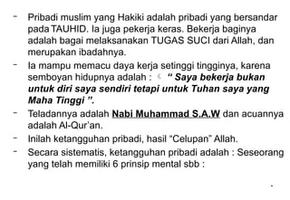 *
– Pribadi muslim yang Hakiki adalah pribadi yang bersandar
pada TAUHID. Ia juga pekerja keras. Bekerja baginya
adalah bagai melaksanakan TUGAS SUCI dari Allah, dan
merupakan ibadahnya.
– Ia mampu memacu daya kerja setinggi tingginya, karena
semboyan hidupnya adalah :  “ Saya bekerja bukan
untuk diri saya sendiri tetapi untuk Tuhan saya yang
Maha Tinggi ”.
– Teladannya adalah Nabi Muhammad S.A.W dan acuannya
adalah Al-Qur’an.
– Inilah ketangguhan pribadi, hasil “Celupan” Allah.
– Secara sistematis, ketangguhan pribadi adalah : Seseorang
yang telah memiliki 6 prinsip mental sbb :
 