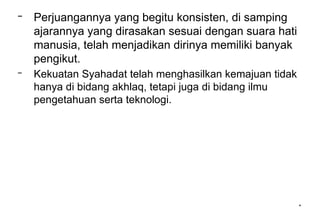 *
– Perjuangannya yang begitu konsisten, di samping
ajarannya yang dirasakan sesuai dengan suara hati
manusia, telah menjadikan dirinya memiliki banyak
pengikut.
– Kekuatan Syahadat telah menghasilkan kemajuan tidak
hanya di bidang akhlaq, tetapi juga di bidang ilmu
pengetahuan serta teknologi.
 
