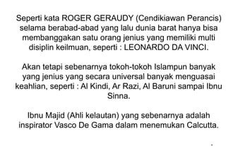 Seperti kata ROGER GERAUDY (Cendikiawan Perancis)
selama berabad-abad yang lalu dunia barat hanya bisa
membanggakan satu orang jenius yang memiliki multi
disiplin keilmuan, seperti : LEONARDO DA VINCI.
Akan tetapi sebenarnya tokoh-tokoh Islampun banyak
yang jenius yang secara universal banyak menguasai
keahlian, seperti : Al Kindi, Ar Razi, Al Baruni sampai Ibnu
Sinna.
Ibnu Majid (Ahli kelautan) yang sebenarnya adalah
inspirator Vasco De Gama dalam menemukan Calcutta.
*
 