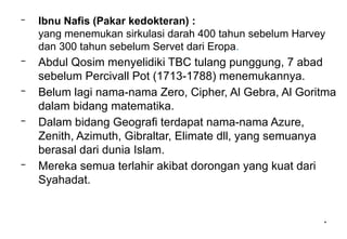 *
– Ibnu Nafis (Pakar kedokteran) :
yang menemukan sirkulasi darah 400 tahun sebelum Harvey
dan 300 tahun sebelum Servet dari Eropa.
– Abdul Qosim menyelidiki TBC tulang punggung, 7 abad
sebelum Percivall Pot (1713-1788) menemukannya.
– Belum lagi nama-nama Zero, Cipher, Al Gebra, Al Goritma
dalam bidang matematika.
– Dalam bidang Geografi terdapat nama-nama Azure,
Zenith, Azimuth, Gibraltar, Elimate dll, yang semuanya
berasal dari dunia Islam.
– Mereka semua terlahir akibat dorongan yang kuat dari
Syahadat.
 