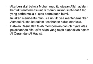 *
– Aku bersaksi bahwa Muhammad itu utusan Allah adalah
bentuk transformasi untuk membumikan sifat-sifat Allah
yang serba mulia di atas permukaan bumi.
– Ini akan membantu manusia untuk bisa menterjemahkan
Asmaul Husna ke dalam keseharian hidup manusia.
– Bahkan Rasulullah telah memberikan contoh nyata atas
pelaksanaan sifat-sifat Allah yang telah diabadikan dalam
Al Quran dan Al Hadist.
 