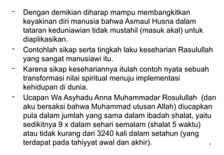 *
– Dengan demikian diharap mampu membangkitkan
keyakinan diri manusia bahwa Asmaul Husna dalam
tataran keduniawian tidak mustahil (masuk akal) untuk
diaplikasikan.
– Contohlah sikap serta tingkah laku keseharian Rasulullah
yang sangat manusiawi itu.
– Karena sikap kesehariannya itulah contoh nyata sebuah
transformasi nilai spiritual menuju implementasi
kehidupan di dunia.
– Ucapan Wa Asyhadu Anna Muhammadar Rosulullah (dan
aku bersaksi bahwa Muhammad utusan Allah) diucapkan
pula dalam jumlah yang sama dalam ibadah shalat, yaitu
sedikitnya 9 x dalam sehari semalam (shalat 5 waktu)
atau tidak kurang dari 3240 kali dalam setahun (yang
terdapat pada tahiyyat awal dan akhir).
 
