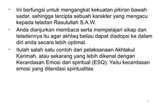*
– Ini berfungsi untuk mengangkat kekuatan pikiran bawah
sadar, sehingga tercipta sebuah karakter yang mengacu
kepada teladan Rasulullah S.A.W.
– Anda dianjurkan membaca serta mempelajari sikap dan
teladannya itu agar akhlaq beliau dapat diadopsi ke dalam
diri anda secara lebih optimal.
– Itulah salah satu contoh dari pelaksanaan Akhlakul
Karimah, atau sekarang yang lebih dikenal dengan
Kecerdasan Emosi dan spiritual (ESQ). Yaitu kecerdasan
emosi yang dilandasi spiritualitas
 
