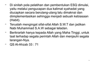 *
– Di sinilah pola pelatihan dan pembentukan ESQ dimulai,
yaitu melalui pengucapan dua kalimat syahadat yang
diucapkan secara berulang-ulang lalu dimaknai dan
diimplementasikan sehingga menjadi sebuah kebiasaan
(Habit).
– Teruslah mengingat sifat-sifat Allah S.W.T dan jadikan
Nabi Muhammad S.A.W sebagai teladan.
– Berikrarlah hanya kepada Allah yang Maha Tinggi, untuk
taat terhadap segala perintah Allah dan menjauhi segala
larangan-Nya.
– QS Al-Ahzab 33 : 71
 