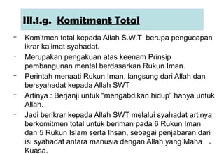 *
III.1.g. Komitment Total
– Komitmen total kepada Allah S.W.T berupa pengucapan
ikrar kalimat syahadat.
– Merupakan pengakuan atas keenam Prinsip
pembangunan mental berdasarkan Rukun Iman.
– Perintah menaati Rukun Iman, langsung dari Allah dan
bersyahadat kepada Allah SWT
– Artinya : Berjanji untuk “mengabdikan hidup” hanya untuk
Allah.
– Jadi berikrar kepada Allah SWT melalui syahadat artinya
berkomitmen total untuk beriman pada 6 Rukun Iman
dan 5 Rukun Islam serta Ihsan, sebagai penjabaran dari
isi syahadat antara manusia dengan Allah yang Maha
Kuasa.
 