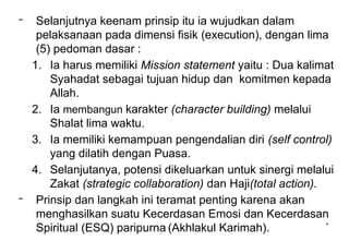 *
– Selanjutnya keenam prinsip itu ia wujudkan dalam
pelaksanaan pada dimensi fisik (execution), dengan lima
(5) pedoman dasar :
1. Ia harus memiliki Mission statement yaitu : Dua kalimat
Syahadat sebagai tujuan hidup dan komitmen kepada
Allah.
2. Ia membangun karakter (character building) melalui
Shalat lima waktu.
3. Ia memiliki kemampuan pengendalian diri (self control)
yang dilatih dengan Puasa.
4. Selanjutanya, potensi dikeluarkan untuk sinergi melalui
Zakat (strategic collaboration) dan Haji(total action).
– Prinsip dan langkah ini teramat penting karena akan
menghasilkan suatu Kecerdasan Emosi dan Kecerdasan
Spiritual (ESQ) paripurna (Akhlakul Karimah).
 