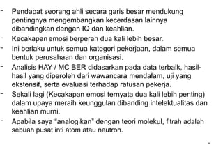 *
– Pendapat seorang ahli secara garis besar mendukung
pentingnya mengembangkan kecerdasan lainnya
dibandingkan dengan IQ dan keahlian.
– Kecakapan emosi berperan dua kali lebih besar.
– Ini berlaku untuk semua kategori pekerjaan, dalam semua
bentuk perusahaan dan organisasi.
– Analisis HAY / MC BER didasarkan pada data terbaik, hasil-
hasil yang diperoleh dari wawancara mendalam, uji yang
ekstensif, serta evaluasi terhadap ratusan pekerja.
– Sekali lagi (Kecakapan emosi ternyata dua kali lebih penting)
dalam upaya meraih keunggulan dibanding intelektualitas dan
keahlian murni.
– Apabila saya “analogikan” dengan teori molekul, fitrah adalah
sebuah pusat inti atom atau neutron.
 