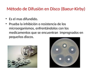 Método de Difusiòn en Disco (Baeur-Kirby)
• Es el mas difundido.
• Prueba la inhibición o resistencia de los
microorganismos, enfrentándolos con los
medicamentos que se encuentran impregnados en
pequeños discos.
 