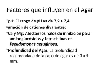 Factores que influyen en el Agar
*pH: El rango de pH va de 7,2 a 7,4.
variación de cationes divalentes:
*Ca y Mg: Afectan los halos de inhibición para
aminoglucósidos y tetraciclinas en
Pseudomonas aeruginosa.
*Profundidad del Agar: La profundidad
recomendada de la capa de agar es de 3 a 5
mm.
 