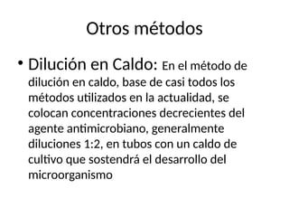 Otros métodos
• Dilución en Caldo: En el método de
dilución en caldo, base de casi todos los
métodos utilizados en la actualidad, se
colocan concentraciones decrecientes del
agente antimicrobiano, generalmente
diluciones 1:2, en tubos con un caldo de
cultivo que sostendrá el desarrollo del
microorganismo
 