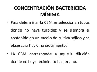 CONCENTRACIÓN BACTERICIDA
MÍNIMA
• Para determinar la CBM se seleccionan tubos
donde no haya turbidez y se siembra el
contenido en un medio de cultivo sólido y se
observa si hay o no crecimiento.
• LA CBM corresponde a aquella dilución
donde no hay crecimiento bacteriano.
 