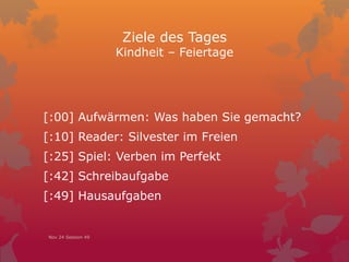 Ziele des Tages
Kindheit – Feiertage
[:00] Aufwärmen: Was haben Sie gemacht?
[:10] Reader: Silvester im Freien
[:25] Spiel: Verben im Perfekt
[:42] Schreibaufgabe
[:49] Hausaufgaben
Nov 24 Session 49
 