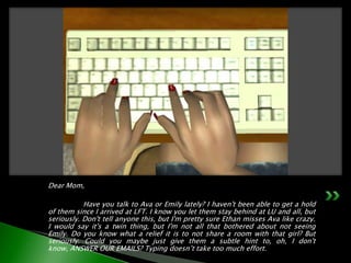Dear Mom,	Have you talk to Ava or Emily lately? I haven't been able to get a hold of them since I arrived at LFT. I know you let them stay behind at LU and all, but seriously. Don't tell anyone this, but I'm pretty sure Ethan misses Ava like crazy. I would say it's a twin thing, but I'm not all that bothered about not seeing Emily. Do you know what a relief it is to not share a room with that girl? But seriously. Could you maybe just give them a subtle hint to, oh, I don't know, ANSWER OUR EMAILS? Typing doesn’t take too much effort.