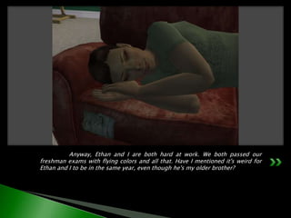 	Anyway, Ethan and I are both hard at work. We both passed our freshman exams with flying colors and all that. Have I mentioned it's weird for Ethan and I to be in the same year, even though he's my older brother?