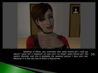 	Speaking of Ethan, you remember that spiky-haired girl I told you about? I gave her a makeover so now she's no longer spiky-haired girl. Her name's Danielle, and she is probably the sweetest person I have ever met. Whatever it is that she sees in Ethan is beyond me.