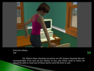 Love you always,Tiff	P.S. Ethan's been checking out prices on off-campus housing like you recommended. If we save up our money, or you, you know, send us some, we should be able to move out of these dorms once the term is over.