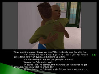 "Wow, long time no see. How've you been?" He asked as he gave her a big hug.	Lydia smiled and nodded, "Good, good, what about you? You haven't gotten taller have you?" Lydia asked, looking up at him.	"It's completely possible. Did you grow your hair out?”	"You noticed," she smiled shyly.	"Of course I did," he beamed, then his whole face lit up when he got a great idea, "You know what we should do?”	"I have a feeling I do," she said as she followed him out to the porch.