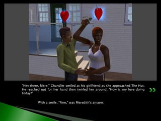 "Hey there, Mere," Chandler smiled at his girlfriend as she approached The Hut. He reached out for her hand then twirled her around, "How is my love doing today?"	With a smile, "Fine," was Meredith's answer.