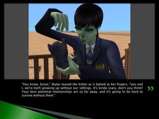 "You know, Scout," Skylar teased the kitten as it batted at her fingers, "you and I, we're both growing up without our siblings. It's kinda scary, don't you think? Your best potential relationships are so far away, and it's going to be hard to survive without them."