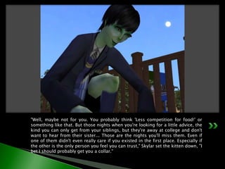 "Well, maybe not for you. You probably think 'Less competition for food!' or something like that. But those nights when you're looking for a little advice, the kind you can only get from your siblings, but they're away at college and don't want to hear from their sister... Those are the nights you'll miss them. Even if one of them didn't even really care if you existed in the first place. Especially if the other is the only person you feel you can trust," Skylar set the kitten down, "I bet I should probably get you a collar."