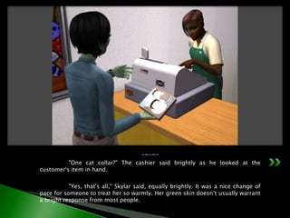 -~-~-	"One cat collar?" The cashier said brightly as he looked at the customer's item in hand.	"Yes, that's all," Skylar said, equally brightly. It was a nice change of pace for someone to treat her so warmly. Her green skin doesn’t usually warrant a bright response from most people.