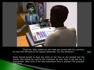 	"That'll be," Blair looked up and made eye contact with his customer, his eyes then fell back to the register awkwardly, "uh, five simoleans."Skylar forced herself to keep the smile on her face as she handed him the money. She should be used to this treatment by now. Even if she did live in Strangetown. Who cares if the alien population here is greater? The prejudice still exists.