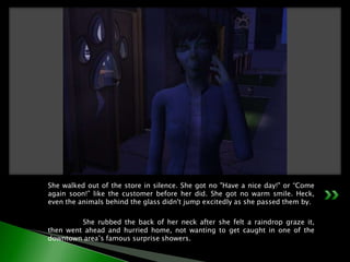 She walked out of the store in silence. She got no "Have a nice day!" or “Come again soon!” like the customer before her did. She got no warm smile. Heck, even the animals behind the glass didn't jump excitedly as she passed them by.	She rubbed the back of her neck after she felt a raindrop graze it, then went ahead and hurried home, not wanting to get caught in one of the downtown area’s famous surprise showers.