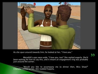 As she spun around towards him, he looked at her, "I love you."	Meredith's eyes were wide, "I love you, too!" She replied eagerly. She'd been waiting for him to say this, and it meant an engagement ring was probably just around the corner.	"Would you like to accompany me to dinner then, Miss Shaw?" Chandler smiled at her. She nodded happily.