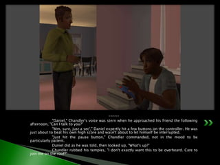 -~-~-	"Daniel," Chandler's voice was stern when he approached his friend the following afternoon, "Can I talk to you?”	"Mm, sure, just a sec'," Daniel expertly hit a few buttons on the controller. He was just about to beat his own high score and wasn't about to let himself be interrupted.	"Just hit the pause button," Chandler commanded, not in the mood to be particularly patient.	Daniel did as he was told, then looked up, "What's up?”	Chandler rubbed his temples, "I don't exactly want this to be overheard. Care to join me on the roof?"