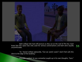 	Both college kids had stiff posture as they sat on the roof of The Hut. Each knew that this space was only used for serious conversations and both were equally uncomfortable.	"Er," Daniel shifted awkwardly, "Can we switch seats? I don't feel safe this close to the edge of the building."	Chandler nodded, he was somewhat caught up in his own thoughts, "Sure."