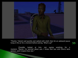 "Thanks," Daniel said quickly and sighed with relief, then let an awkward pause hang in the air for a moment before asking, "What's up?"	Chandler looked at him, not saying anything for a moment, "Daniel, I'm worried about you. I know that you and Cherry were serious, and I respect that, but-"