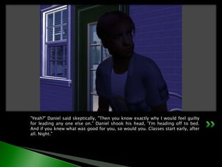 "Yeah?" Daniel said skeptically, "Then you know exactly why I would feel guilty for leading any one else on." Daniel shook his head, "I'm heading off to bed. And if you knew what was good for you, so would you. Classes start early, after all. Night."