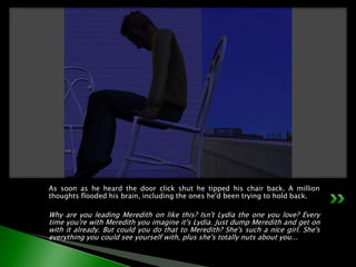 As soon as he heard the door click shut he tipped his chair back. A million thoughts flooded his brain, including the ones he'd been trying to hold back.Why are you leading Meredith on like this? Isn't Lydia the one you love? Every time you're with Meredith you imagine it's Lydia. Just dump Meredith and get on with it already. But could you do that to Meredith? She's such a nice girl. She's everything you could see yourself with, plus she's totally nuts about you...