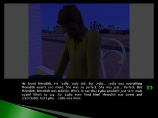 He loved Meredith. He really, truly did. But Lydia... Lydia was everything Meredith wasn't and more. She was so perfect. She was just... Perfect. But Meredith, Meredith was reliable. Who's to say that Lydia wouldn't just skip town again? Who's to say that Lydia even liked him? Meredith was sweet and predictable, but Lydia... Lydia was more.
