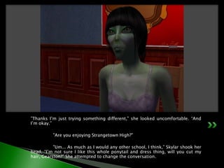 ”Thanks I’m just trying something different," she looked uncomfortable. “And I’m okay.”	"Are you enjoying Strangetown High?"	"Um... As much as I would any other school, I think,” Skylar shook her head, “I’m not sure I like this whole ponytail and dress thing, will you cut my hair, Gearston?” She attempted to change the conversation.