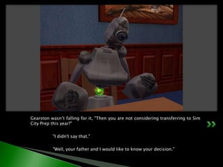 Gearston wasn’t falling for it, "Then you are not considering transferring to Sim City Prep this year?"	"I didn't say that."	"Well, your father and I would like to know your decision."