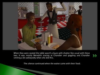 When they were seated the table wasn't a buzz with chatter like usual with these two. It was mostly Meredith staring at Chandler and giggling and Chandler smiling a bit awkwardly when she did this.	The silence continued when the waiter came with their food.