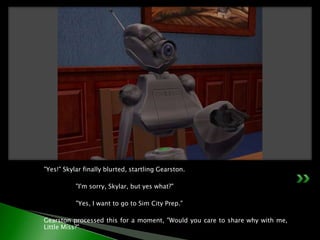 "Yes!" Skylar finally blurted, startling Gearston.	"I'm sorry, Skylar, but yes what?"	"Yes, I want to go to Sim City Prep."Gearston processed this for a moment, "Would you care to share why with me, Little Miss?"