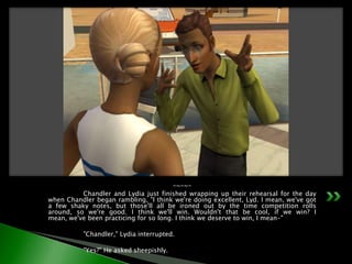 -~-~-	Chandler and Lydia just finished wrapping up their rehearsal for the day when Chandler began rambling, "I think we're doing excellent, Lyd. I mean, we've got a few shaky notes, but those'll all be ironed out by the time competition rolls around, so we're good. I think we'll win. Wouldn't that be cool, if we win? I mean, we've been practicing for so long. I think we deserve to win, I mean-"	"Chandler," Lydia interrupted.	"Yes?" He asked sheepishly.