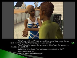 	"What's up with you?" Lydia crossed her arms, “You sound like an idiot, babbling like that. What’re you so nervous about?”	"Uh..." Chandler blanked for a moment, "Uh... Yeah! I'm so nervous about the contest! Duh!”	Lydia lifted an eyebrow, "You really expect me to believe that?”	Chandler blinked, "No.”	"Just tell me what's bothering yo-"