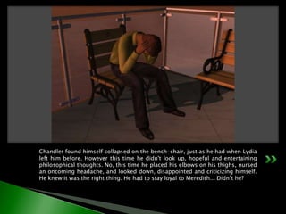 Chandler found himself collapsed on the bench-chair, just as he had when Lydia left him before. However this time he didn't look up, hopeful and entertaining philosophical thoughts. No, this time he placed his elbows on his thighs, nursed an oncoming headache, and looked down, disappointed and criticizing himself. He knew it was the right thing. He had to stay loyal to Meredith... Didn’t he?