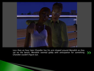 Less than an hour later Chandler has his arm draped around Meredith as they sat on the bench. Meredith seemed giddy with anticipation for something Chandler couldn't figure out.