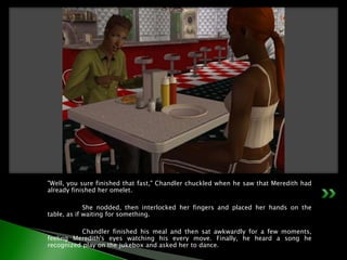"Well, you sure finished that fast," Chandler chuckled when he saw that Meredith had already finished her omelet.	She nodded, then interlocked her fingers and placed her hands on the table, as if waiting for something.	Chandler finished his meal and then sat awkwardly for a few moments, feeling Meredith's eyes watching his every move. Finally, he heard a song he recognized play on the jukebox and asked her to dance.