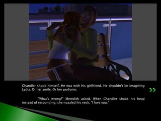 Chandler shook himself. He was with his girlfriend. He shouldn’t be imagining Lydia. Or her smile. Or her perfume.	"What's wrong?" Meredith asked. When Chandler shook his head instead of responding, she nuzzled his neck, "I love you."