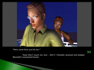 "Here, come here, just let me-"	“Stop! Don’t touch me. Just… Don’t." Chandler groaned and dodged Meredith's outreached hands.