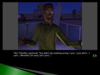 "No!" Chandler sputtered, ”You didn’t do anything wrong. I just- I just don't... I can't... Meredith, I'm sorry, but I can't..."