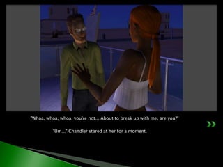 "Whoa, whoa, whoa, you're not... About to break up with me, are you?"	”Um..." Chandler stared at her for a moment.